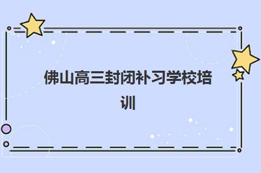 佛山高三封闭补习学校培训学校排名一览表最新，2025年精选榜单与择校全攻略