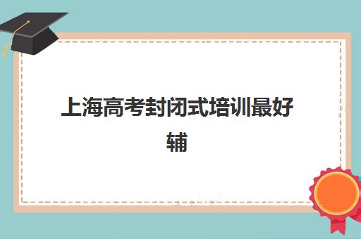 上海高考封闭式培训最好辅导学校有哪些可选？2025年最新排名榜单、各校核心优势与择校指南全解析