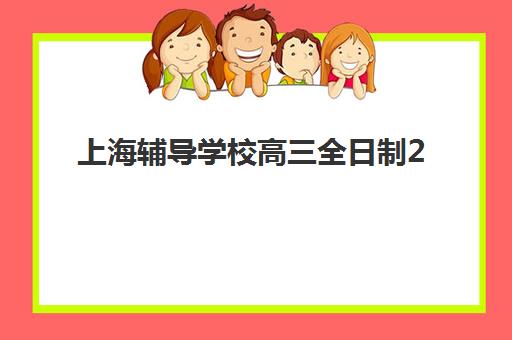 上海辅导学校高三全日制2025报名时间表格如何查询？最新时间安排、报名流程与机构选择全指南