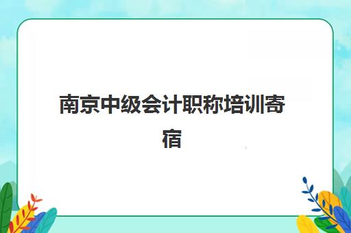 南京中级会计职称培训寄宿班如何选？全方位课程分析与校区联系方式