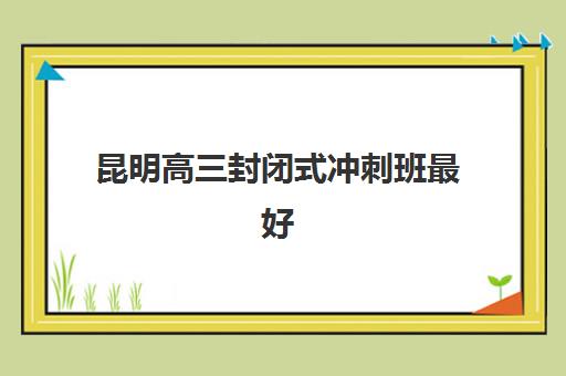 昆明高三封闭式冲刺班最好的培训机构排名如何查询？2025年最新实力榜单、择校标准与报读全流程指南
