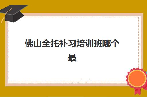 佛山全托补习培训班哪个最好一点？2025年最新Top10机构实力对比、择校技巧与备考全指南
