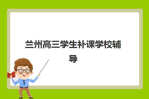 兰州高三学生补课学校辅导机构如何选择？2025年最新排名与择校全攻略