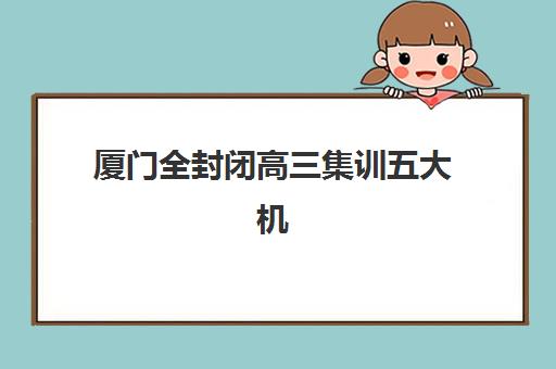 厦门全封闭高三集训五大机构用户反馈如何？2025年真实评价解析、择校策略与避坑指南全攻略