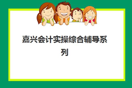 嘉兴会计实操综合辅导系列课程培训机构哪个好一点？2025年最新机构对比解析与科学择校全指南