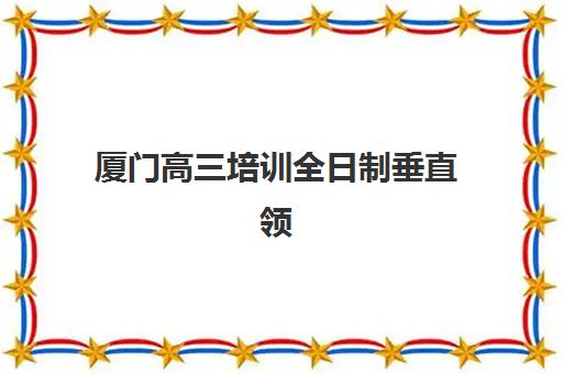 厦门高三培训全日制垂直领域TOP10有哪些？2025年最新榜单与择校全指南