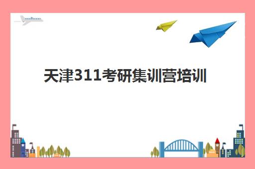 天津311考研集训营培训机构有哪些地方？2025年详细地点分布、选择方法及报名流程全解析