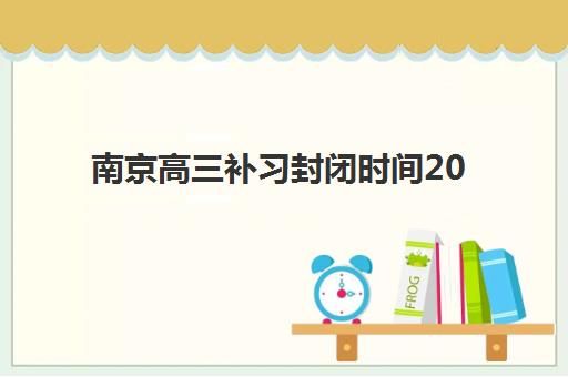 南京高三补习封闭时间2025年具体时间如何查询最准确？最新权威时间表解析、十大机构对比与高效备考全攻略