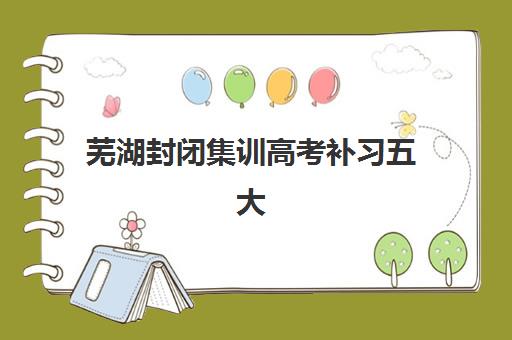 芜湖封闭集训高考补习五大机构服务白皮书：2025年精选机构教学特色与择校指南