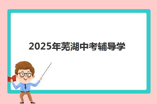 2025年芜湖中考辅导学校如何选？重要考试时间与考点开放安排全攻略