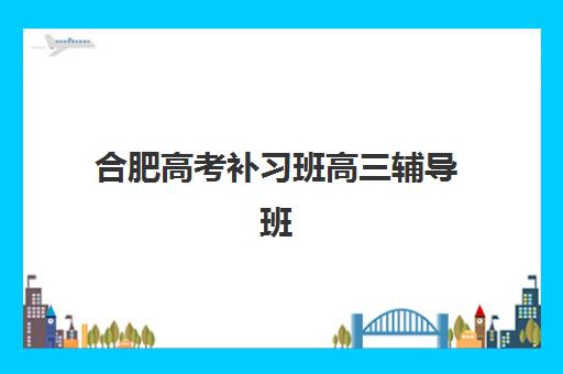 合肥高考补习班高三辅导班有哪些学校？2025年最新前十排名与科学择校全指南