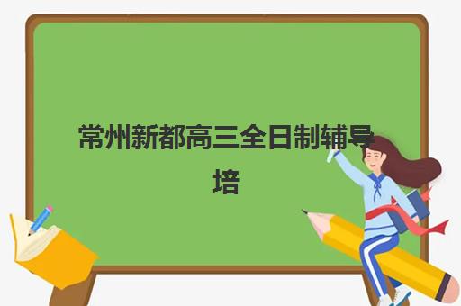 常州新都高三全日制辅导培训机构哪家强些？2025年最新权威排名前十与择校全攻略