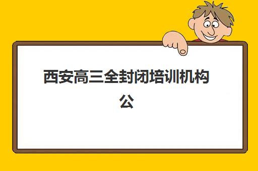 西安高三全封闭培训机构公布时间2025年如何查询？最新招生日程、择校指南与备考全攻略