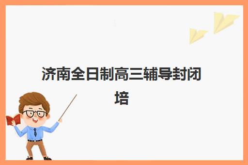 济南全日制高三辅导封闭培训学校如何选？2025年最新排名榜单与择校全指南