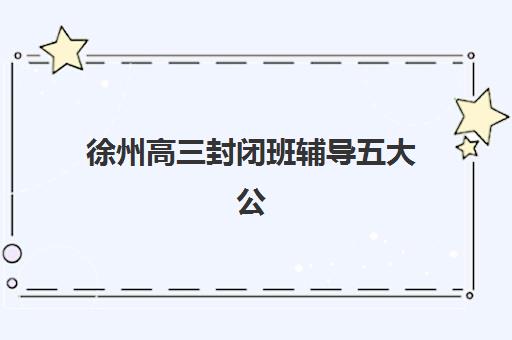 徐州高三封闭班辅导五大公办机构运营分析如何解读？2025年最新实力榜与择校全攻略