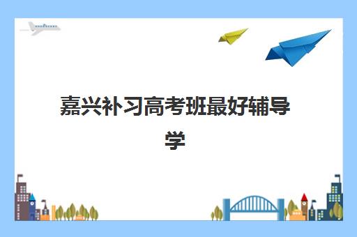 嘉兴补习高考班最好辅导学校排名？揭秘全日制学校选择技巧与2025年最新榜单