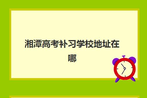 湘潭高考补习学校地址在哪里？一份涵盖晨光、英才等校的详细位置指南