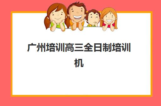广州培训高三全日制培训机构哪家口碑比较好？2025年最新权威数据、十大机构对比与家长择校避坑全攻略
