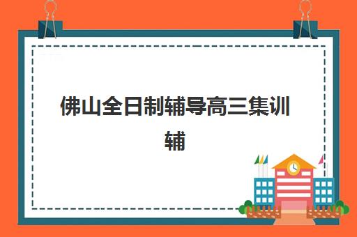 佛山全日制辅导高三集训辅导机构哪个比较好？2025年最新排名对比与择校全攻略