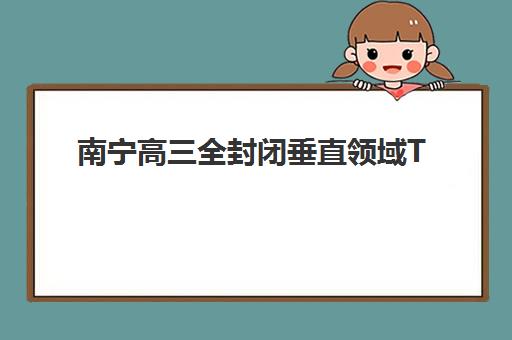 南宁高三全封闭垂直领域TOP10如何选择？2025年最新排名解析、择校技巧与成功案例全指南