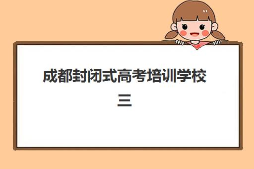 成都封闭式高考培训学校三大公办机构如何选择？2025年特色对比与科学择校全攻略