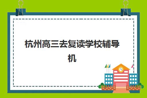 杭州高三去复读学校辅导机构有哪些地方？2025年三联、育人等机构详细地址与择校指南