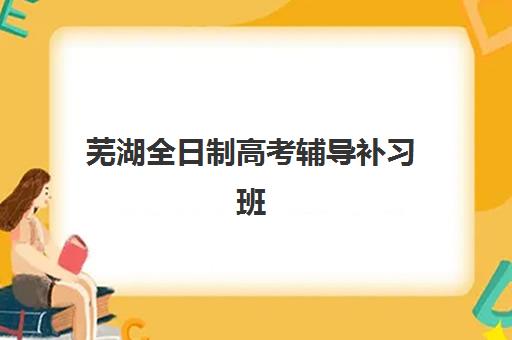 芜湖全日制高考辅导补习班培训机构哪家强一点？2025年十大排名深度解析与科学择校指南
