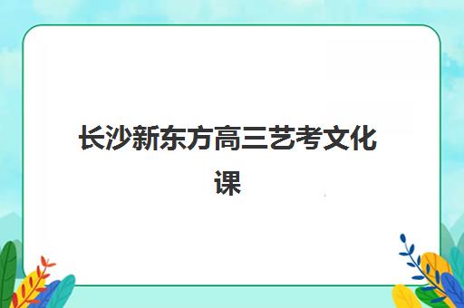 长沙新东方高三艺考文化课补习学校收费解析：2025年最新价目表与高性价比报班指南