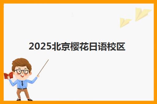 2025北京樱花日语校区地址全面更新：最新各分校具体位置、交通出行攻略、校区特色及选择指南