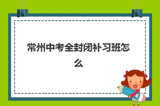 常州中考全封闭补习班怎么选？2025年最新机构排名、费用对比与择校避坑全指南