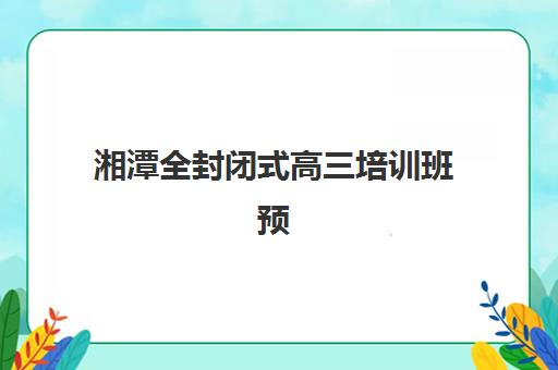 湘潭全封闭式高三培训班预报名费用多少钱啊？2026年收费标准、班型对比与性价比选择全指南
