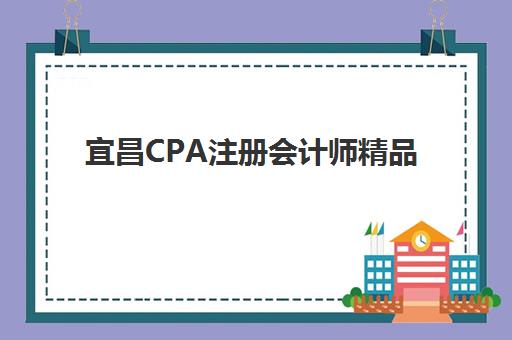 宜昌CPA注册会计师精品课程机构教研能力TOP5如何评估？2025年最新排名、教研特色与择校指南全解析