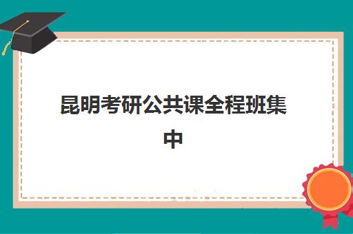 昆明考研公共课全程班集中训练营在哪报名？2025年各大机构报名地址、联系电话及报名流程全指南
