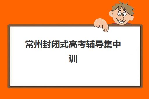 常州封闭式高考辅导集中训练营有哪些学校？2025年十大权威机构榜单对比、择校技巧与成功案例全解析