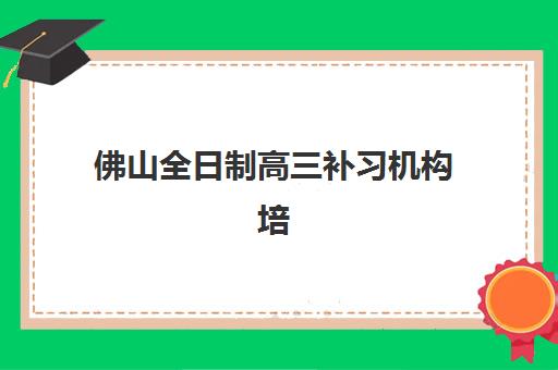 佛山全日制高三补习机构培训班哪个比较好？2025年封闭式集训营排名与择校攻略