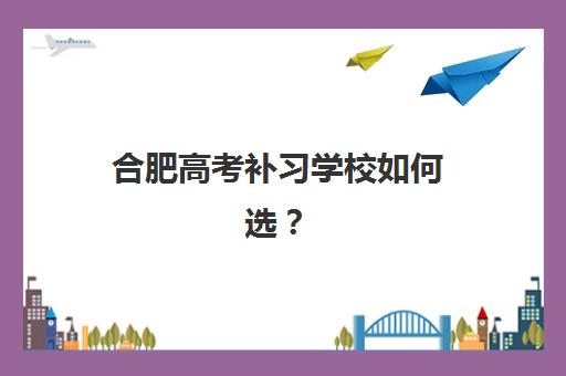 合肥高考补习学校如何选？2025年五大机构特色对比、择校指南与避坑攻略