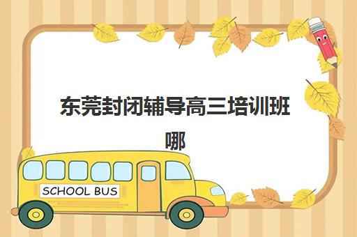 东莞封闭辅导高三培训班哪个比较好？2025年最新十大权威机构排名、科学择校策略与成功案例全解析