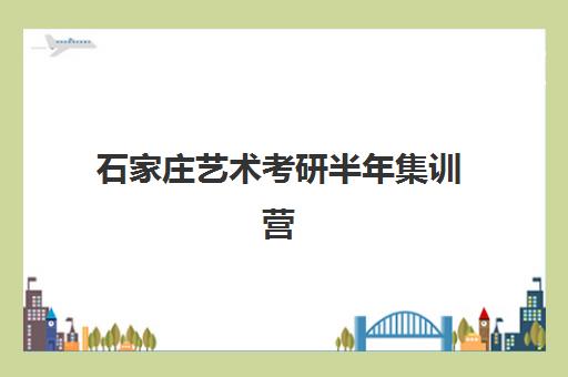 石家庄艺术考研半年集训营哪个机构好？2025年考生必看的五大择校指南