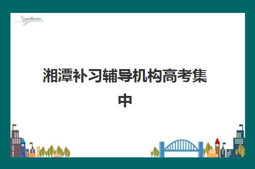 湘潭补习辅导机构高考集中训练营有哪些学校？2025年最新名单详情、择校标准与报读全指南