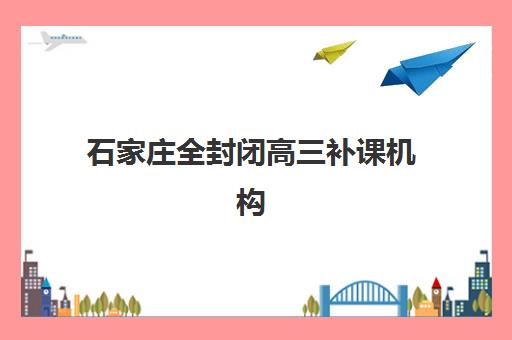 石家庄全封闭高三补课机构培训机构哪个更好一点？2025年最新择校指南与五大机构深度解析
