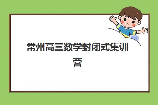 常州高三数学封闭式集训营如何选？2025年五大机构教学模式与提分效果全解析