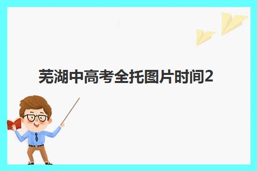 芜湖中高考全托图片时间2025具体时间如何安排？最新日程表、报名流程与备考全攻略