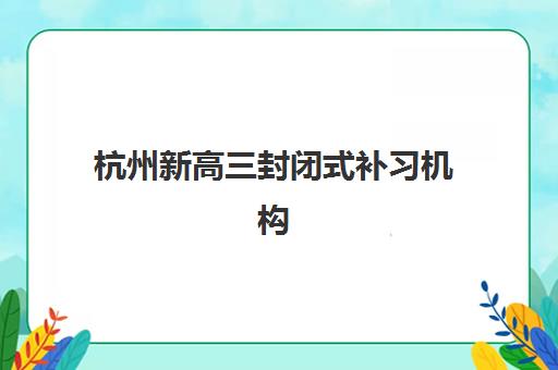 杭州新高三封闭式补习机构辅导班有哪些学校可以报？2025年权威TOP5榜单、择校标准与报名全指南