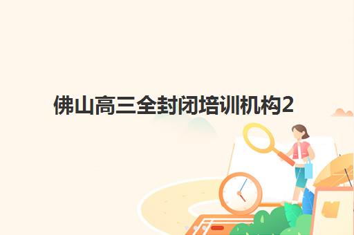 佛山高三全封闭培训机构2025年考点在哪？最新十大机构考点分布、备考策略与择校全指南