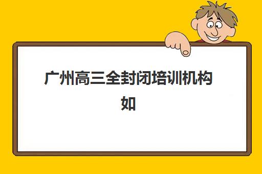 广州高三全封闭培训机构如何选?2025年最新排名与报名指南 广州高三全封闭培训机构如何选?2025年最新排名与报名指南