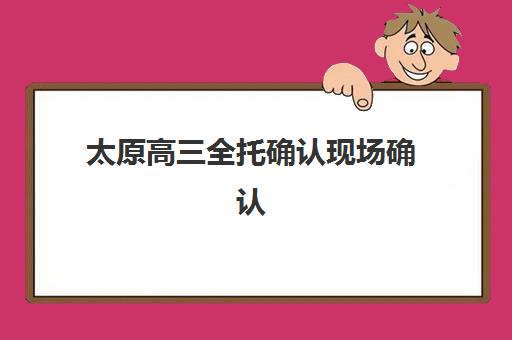 太原高三全托确认现场确认时间是几点？2025年最新时间安排、材料清单与全流程指南