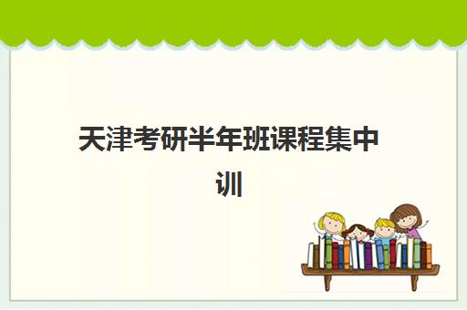 天津考研半年班课程集中训练营怎么样啊？2025年真实课程体验、师资实力与选择全攻略
