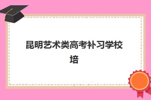 昆明艺术类高考补习学校培训学校排名榜最新发布，2025年优质机构选择全指南