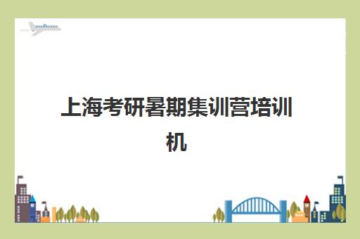 上海考研暑期集训营培训机构寄宿基地有哪些？2025年最新地址清单与择校全攻略