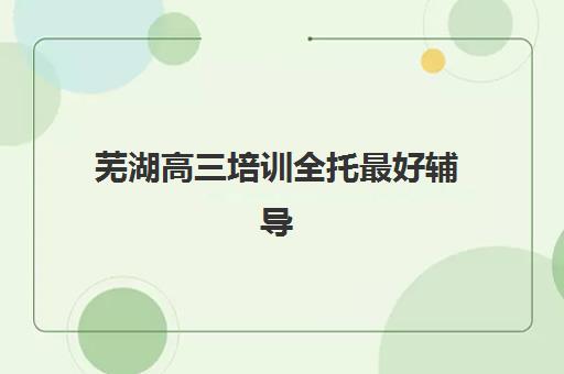 芜湖高三培训全托最好辅导学校是哪个？2025年最新权威测评与择校全攻略